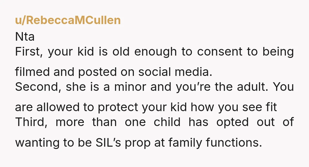 u/RebeccaMCullen Nta First, your kid is old enough to consent to being filmed and posted on social media. Second, she is a minor and you’re the adult. You are allowed...