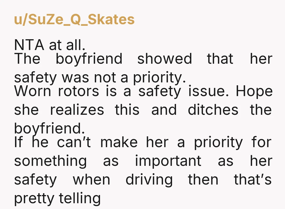 u/SuZe_Q_Skates NTA at all. The boyfriend showed that her safety was not a priority. Worn rotors is a safety issue. Hope she realizes this and ditches the boyfriend. If he...