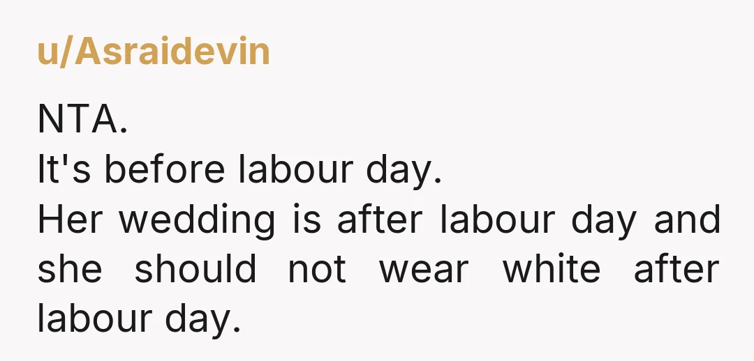 u/Asraidevin NTA. It's before labour day. Her wedding is after labour day and she should not wear white after labour day. 