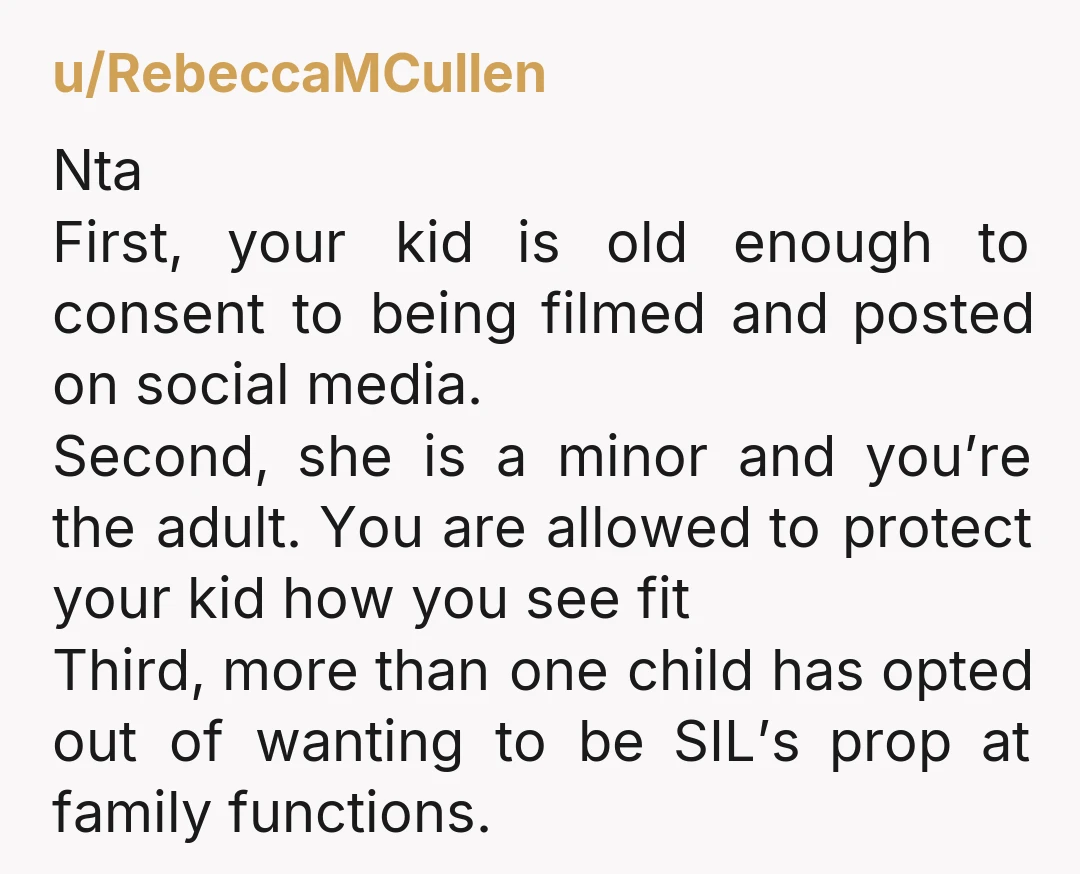 u/RebeccaMCullen Nta First, your kid is old enough to consent to being filmed and posted on social media.  Second, she is a minor and you’re the adult. You are allowed...