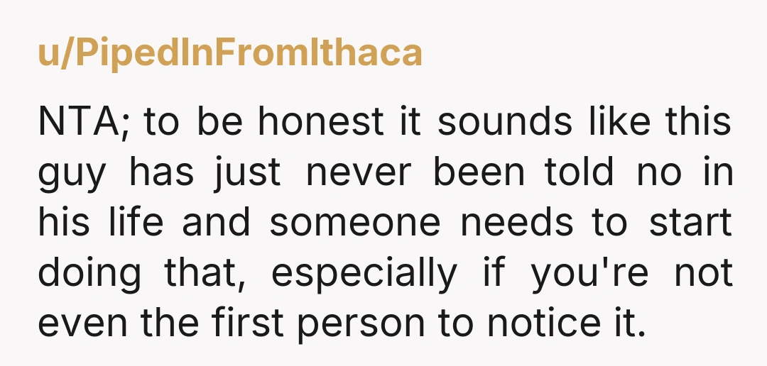 u/PipedInFromIthaca NTA; to be honest it sounds like this guy has just never been told no in his life and someone needs to start doing that, especially if you're not...