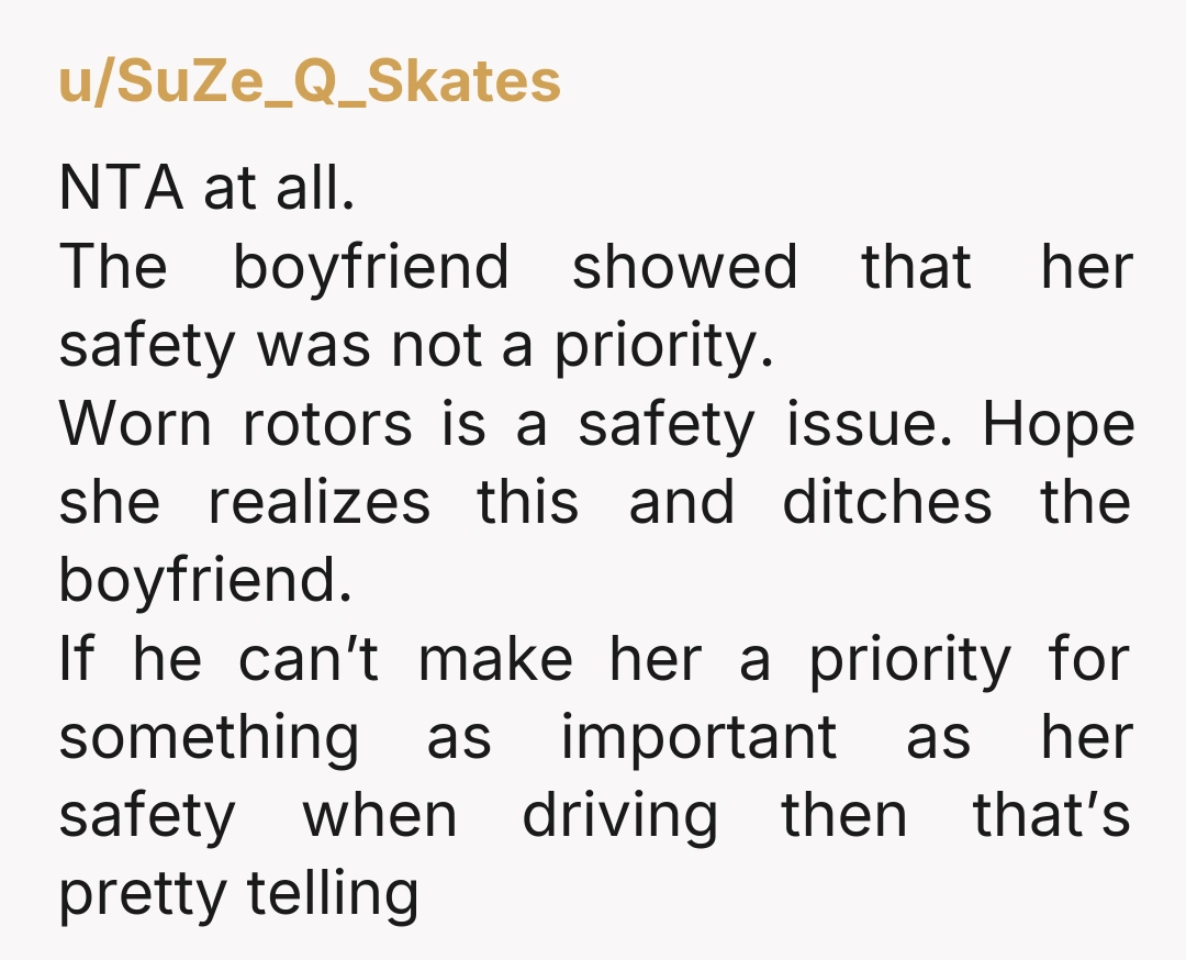 u/SuZe_Q_Skates NTA at all. The boyfriend showed that her safety was not a priority. Worn rotors is a safety issue. Hope she realizes this and ditches the boyfriend. If he...