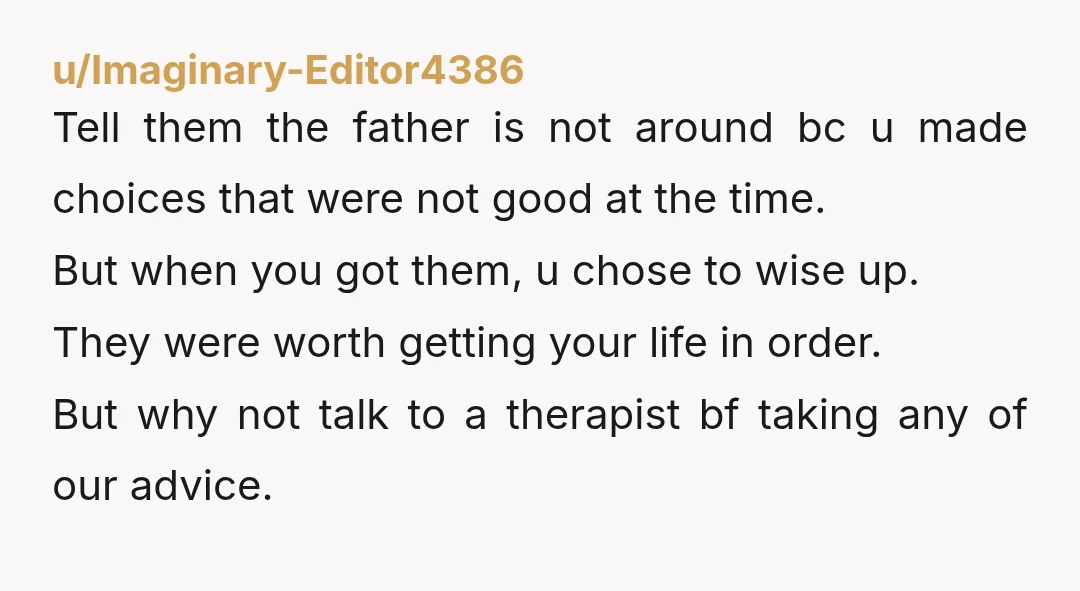 u/Imaginary-Editor4386 Tell them the father is not around bc u made choices that were not good at the time. But when you got them, u chose to wise up. They...