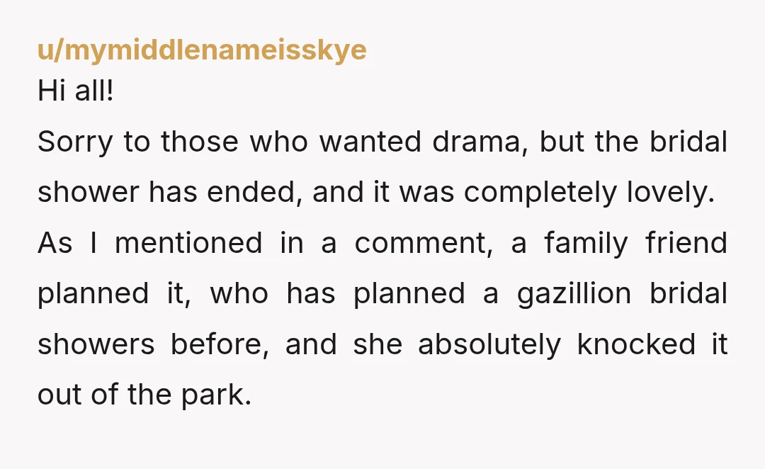 u/mymiddlenameisskye Hi all! Sorry to those who wanted drama, but the bridal shower has ended, and it was completely lovely. As I mentioned in a comment, a family friend planned...