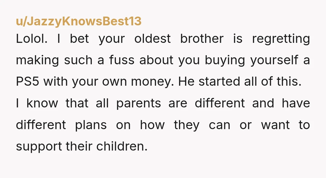 u/JazzyKnowsBest13 Lolol. I bet your oldest brother is regretting making such a fuss about you buying yourself a PS5 with your own money. He started all of this. I know...