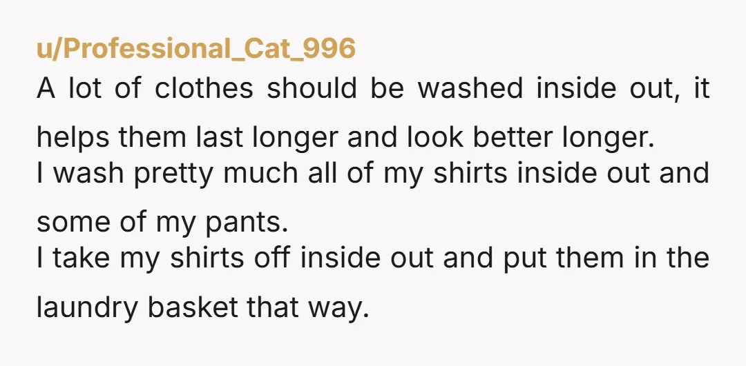 u/Professional_Cat_996 A lot of clothes should be washed inside out, it helps them last longer and look better longer. I wash pretty much all of my shirts inside out and...