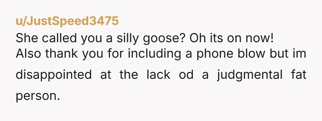 u/JustSpeed3475 She called you a silly goose? Oh its on now! Also thank you for including a phone blow but im disappointed at the lack od a judgmental fat person.
