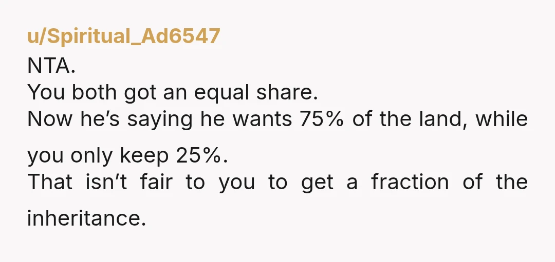 u/Spiritual_Ad6547 NTA. You both got an equal share. Now he’s saying he wants 75% of the land, while you only keep 25%. That isn’t fair to you to get a...