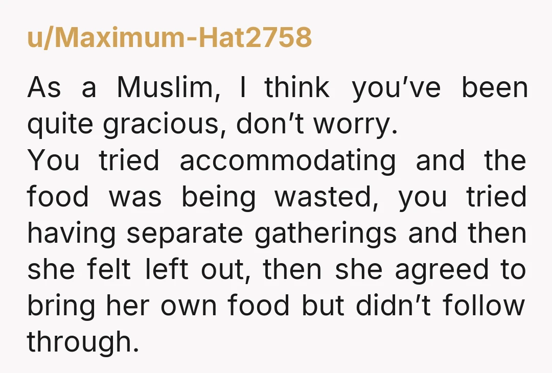 u/Maximum-Hat2758 As a Muslim, I think you’ve been quite gracious, don’t worry. You tried accommodating and the food was being wasted, you tried having separate gatherings and then she felt...