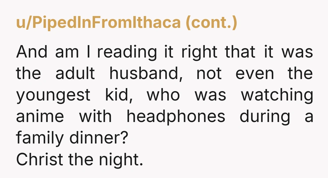 u/ExtremeJujoo The Husband sounds like a mannerless lout. 13 year old is following in his footsteps. So gross. I would definitely never, ever go out anywhere with either of them...