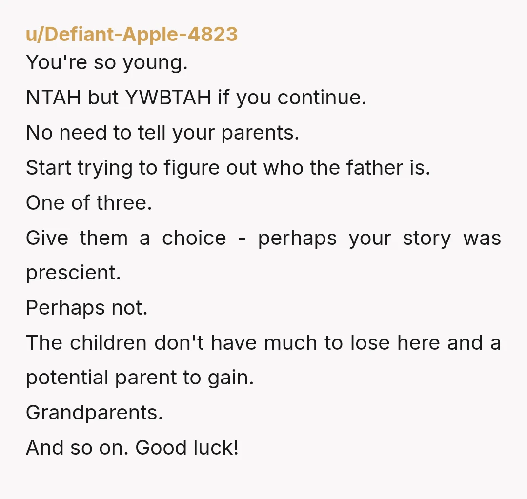 u/Defiant-Apple-4823 You're so young. NTAH but YWBTAH if you continue. No need to tell your parents. Start trying to figure out who the father is. One of three. Give them...