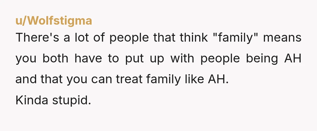 u/Wolfstigma
There's a lot of people that think "family" means you both have to put up with people being AH and that you can treat family like AH.
Kinda stupid.