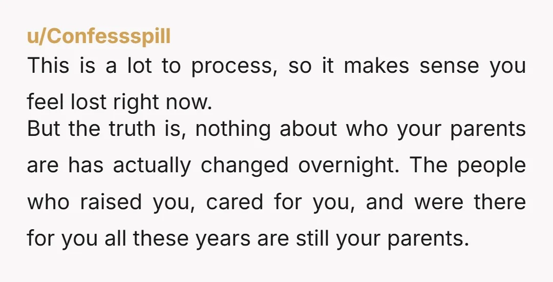 u/Confessspill This is a lot to process, so it makes sense you feel lost right now. But the truth is, nothing about who your parents are has actually changed overnight....