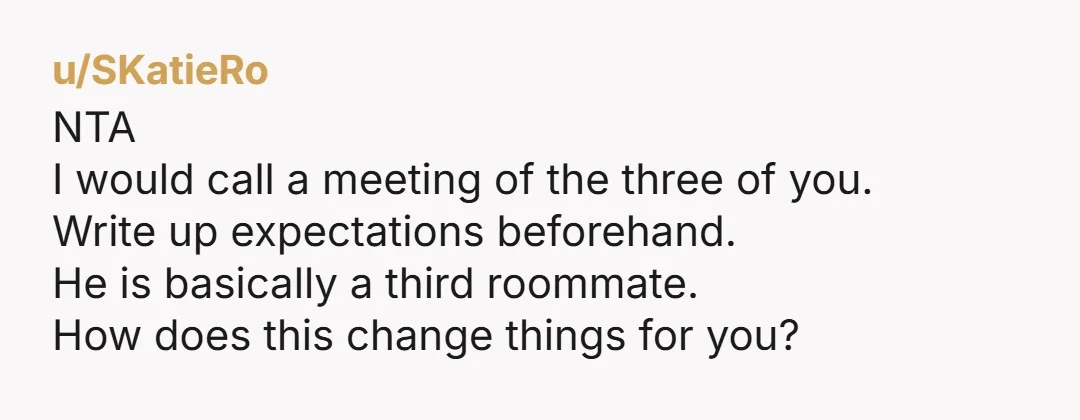 u/SKatieRo
NTA
I would call a meeting of the three of you.
Write up expectations beforehand.
He is basically a third roommate.
How does this change things for you?