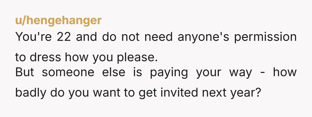u/hengehanger You're 22 and do not need anyone's permission to dress how you please. But someone else is paying your way - how badly do you want to get invited...