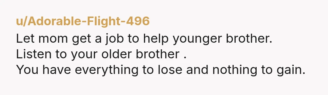 u/Adorable-Flight-496 Let mom get a job to help younger brother. Listen to your older brother . You have everything to lose and nothing to gain.