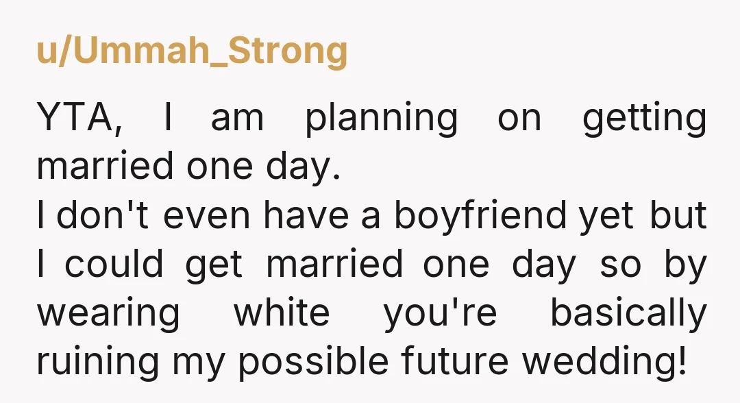 u/Ummah_Strong YTA, I am planning on getting married one day. I don't even have a boyfriend yet but I could get married one day so by wearing white you're basically...