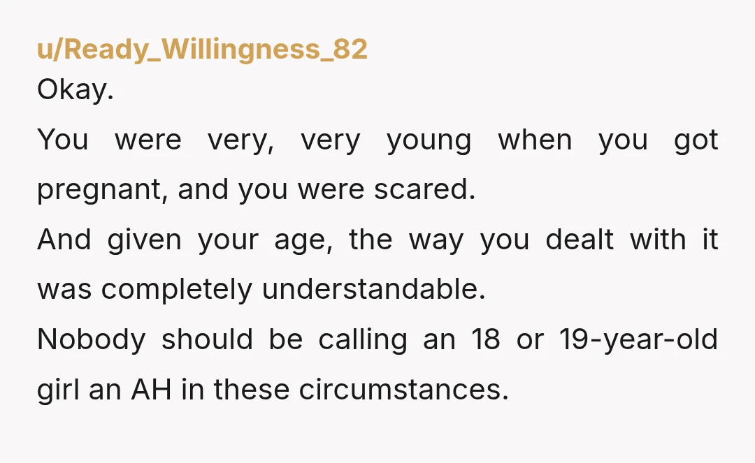 u/Ready_Willingness_82 Okay. You were very, very young when you got pregnant, and you were scared. And given your age, the way you dealt with it was completely understandable. Nobody should...
