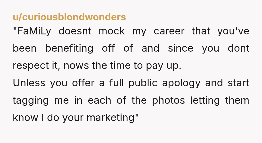 u/curiousblondwonders "FaMiLy doesnt mock my career that you've been benefiting off of and since you dont respect it, nows the time to pay up. Unless you offer a full public...