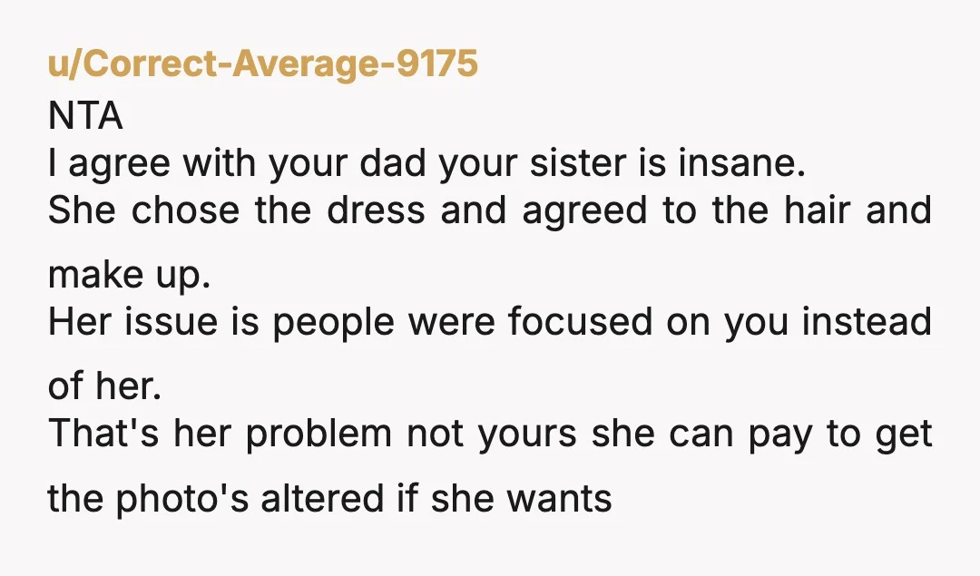 u/Correct-Average-9175 NTA I agree with your dad your sister is insane. She chose the dress and agreed to the hair and make up. Her issue is people were focused on...