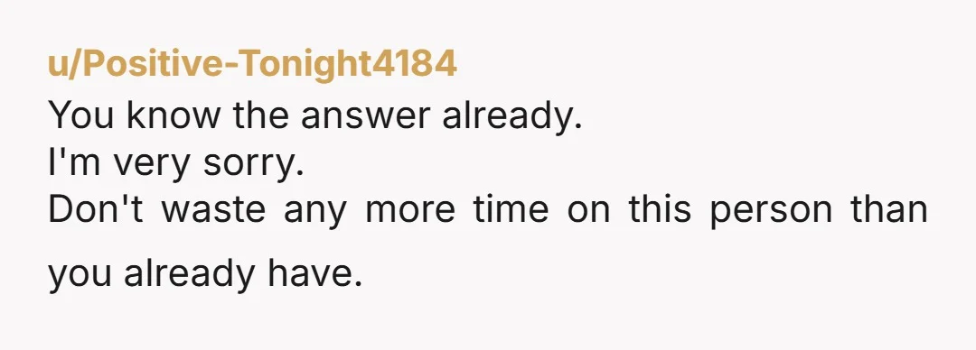 u/Positive-Tonight4184
You know the answer already.
I'm very sorry.
Don't waste any more time on this person than you already have.