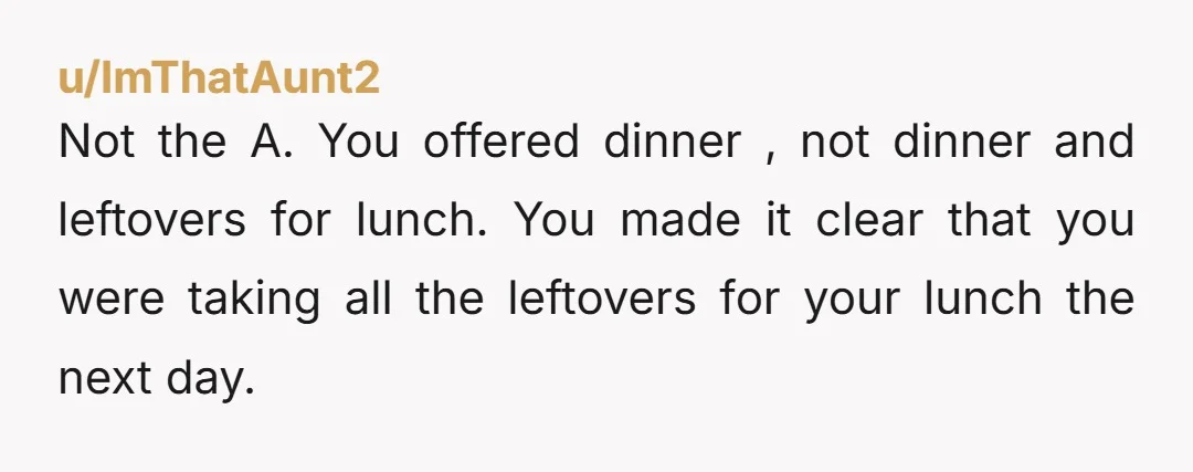 u/ImThatAunt2 Not the A. You offered dinner , not dinner and leftovers for lunch. You made it clear that you were taking all the leftovers for your lunch the next...