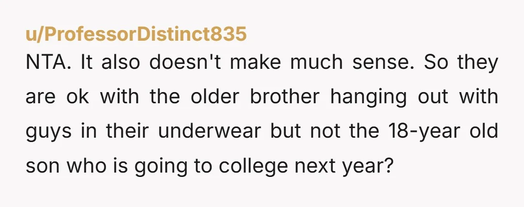 u/ProfessorDistinct835 NTA. It also doesn't make much sense. So they are ok with the older brother hanging out with guys in their underwear but not the 18-year old son who...