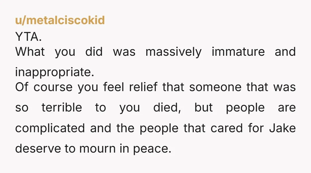 u/metalciscokid YTA. What you did was massively immature and inappropriate. Of course you feel relief that someone that was so terrible to you died, but people are complicated and the...