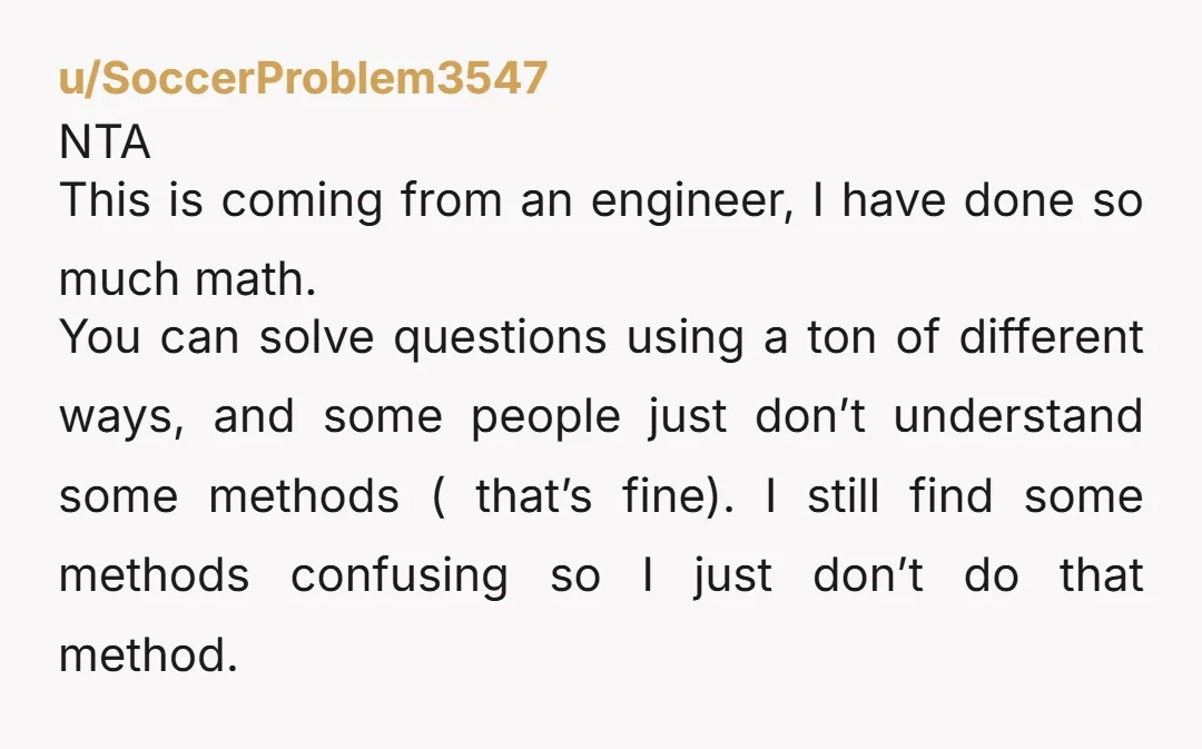 u/SoccerProblem3547 NTA This is coming from an engineer, I have done so much math. You can solve questions using a ton of different ways, and some people just don’t understand...