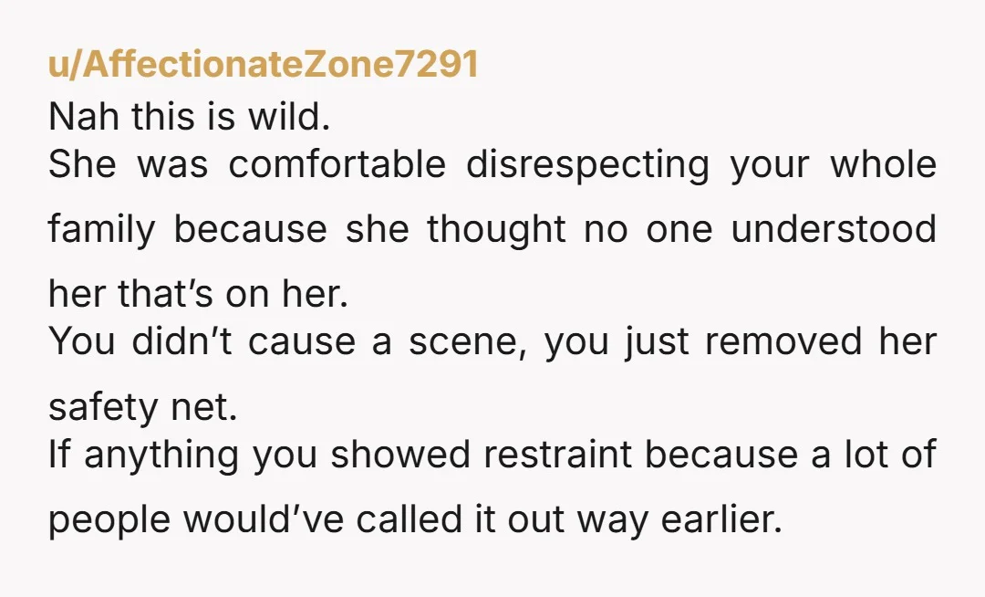 u/AffectionateZone7291 Nah this is wild. She was comfortable disrespecting your whole family because she thought no one understood her that’s on her. You didn’t cause a scene, you just removed...