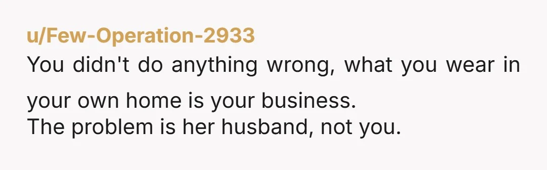 u/Few-Operation-2933
You didn't do anything wrong, what you wear in your own home is your business.
The problem is her husband, not you.