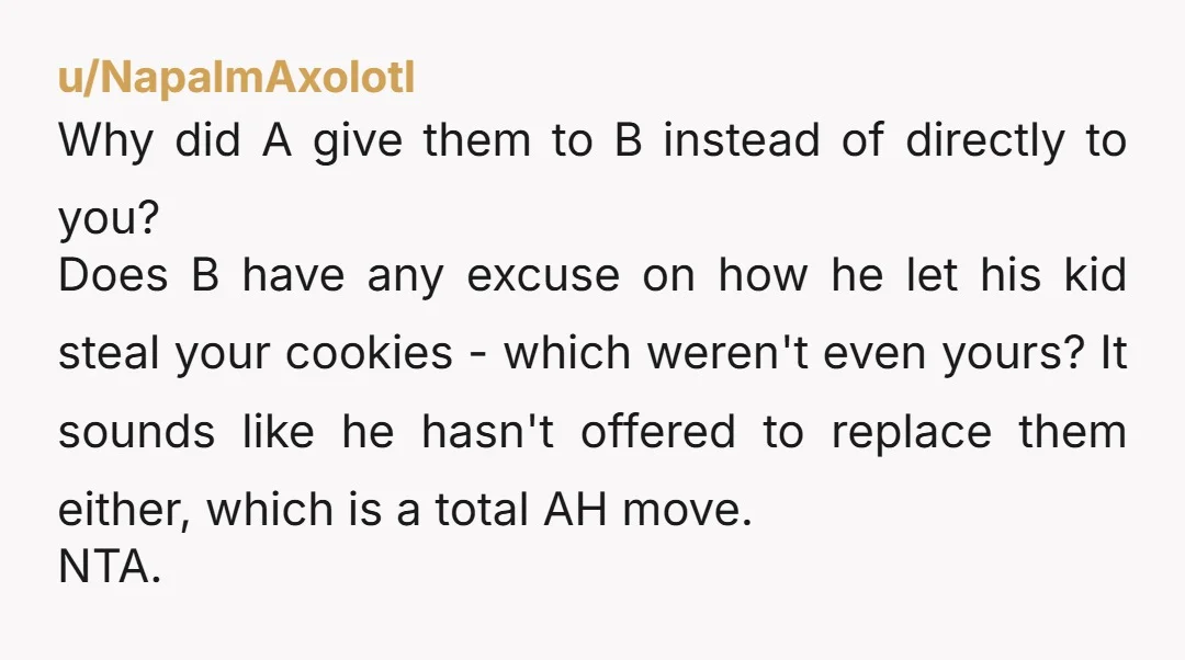 u/NapalmAxolotl Why did A give them to B instead of directly to you? Does B have any excuse on how he let his kid steal your cookies - which weren't...