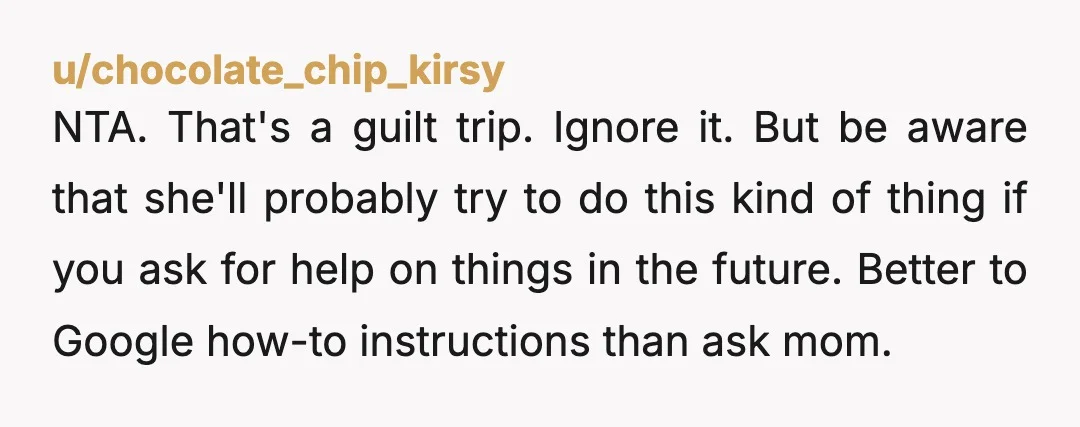u/chocolate_chip_kirsy NTA. That's a guilt trip. Ignore it. But be aware that she'll probably try to do this kind of thing if you ask for help on things in the...