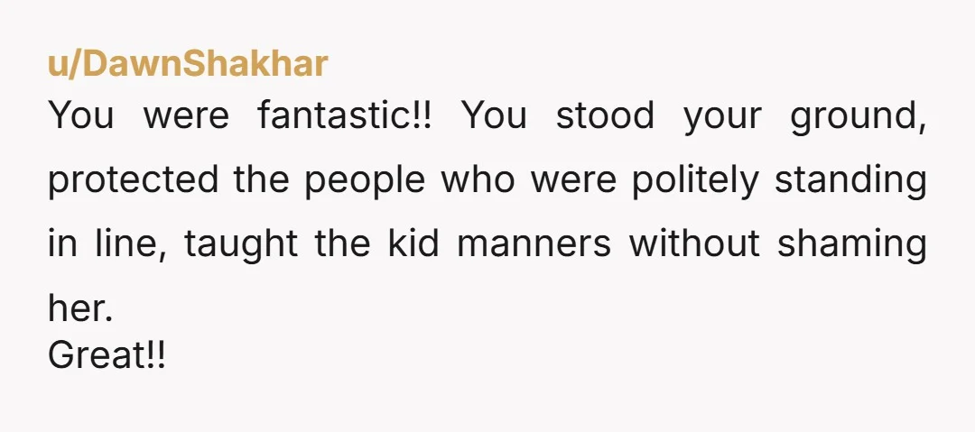 u/DawnShakhar You were fantastic!! You stood your ground, protected the people who were politely standing in line, taught the kid manners without shaming her. Great!!