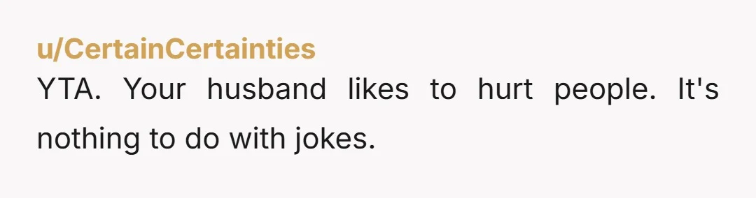 u/CertainCertainties
YTA. Your husband likes to hurt people. It's nothing to do with jokes.