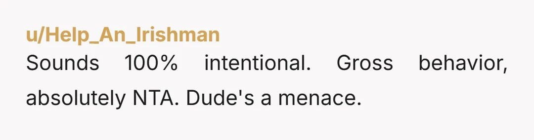 u/Help_An_Irishman
Sounds 100% intentional. Gross behavior, absolutely NTA. Dude's a menace.