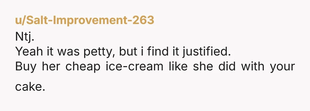 u/Salt-Improvement-263 Ntj. Yeah it was petty, but i find it justified. Buy her cheap ice-cream like she did with your cake.