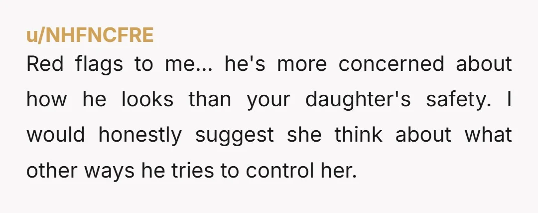 u/NHFNCFRE Red flags to me... he's more concerned about how he looks than your daughter's safety. I would honestly suggest she think about what other ways he tries to control...