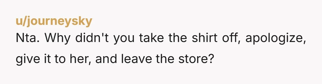 u/journeysky Nta. Why didn't you take the shirt off, apologize, give it to her, and leave the store?