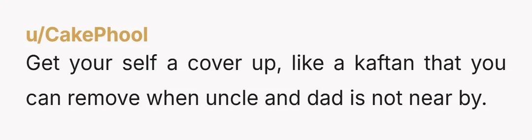 u/CakePhool Get your self a cover up, like a kaftan that you can remove when uncle and dad is not near by.