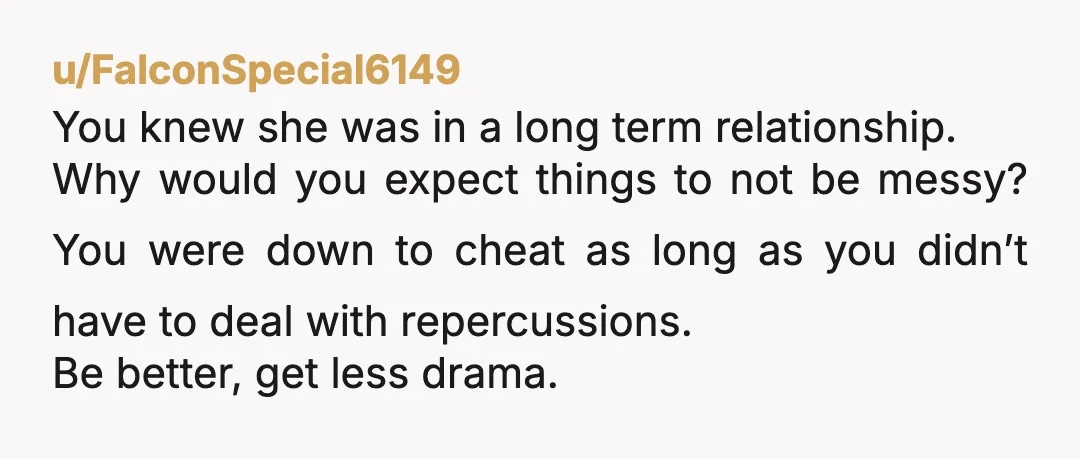 u/FalconSpecial6149 You knew she was in a long term relationship. Why would you expect things to not be messy? You were down to cheat as long as you didn’t have...