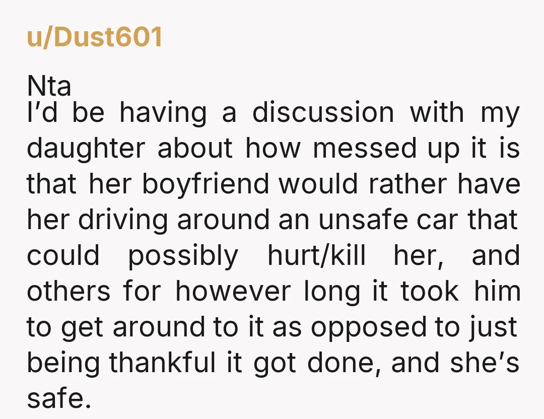 u/Dust601 Nta I’d be having a discussion with my daughter about how messed up it is that her boyfriend would rather have her driving around an unsafe car that could...