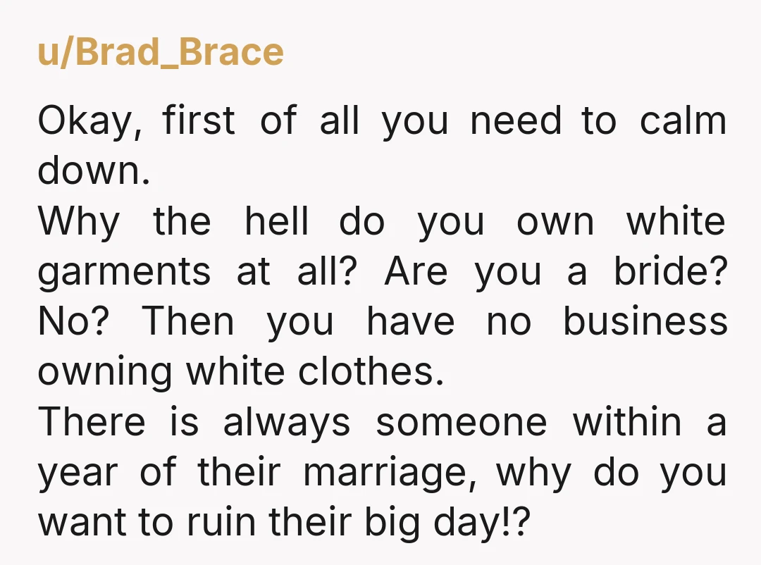 u/Brad_Brace Okay, first of all you need to calm down. Why the hell do you own white garments at all? Are you a bride? No? Then you have no business...