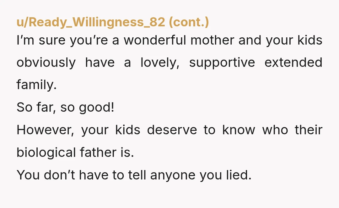 u/Legal-Challenge7578 It made me angry reading this. No consideration for anyone but yourself OP. YTA.  The father deserves to know he has kids, and the kids deserve to know their...