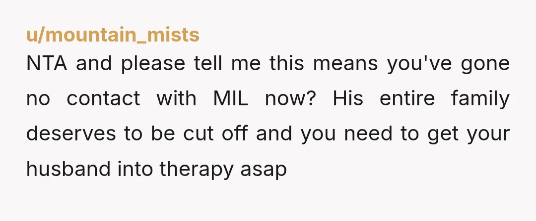 u/JazPrncess1 NTA. Your husband & his family are AHs. If "handling" the situation is "do nothing" then husband is the bigger problem. As for MIL - I would ban her...
