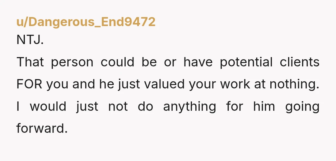u/Dangerous_End9472
NTJ.
That person could be or have potential clients FOR you and he just valued your work at nothing.
I would just not do anything for him going forward.