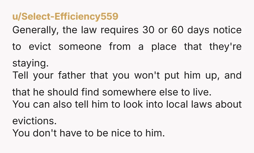 u/Select-Efficiency559 Generally, the law requires 30 or 60 days notice to evict someone from a place that they're staying. Tell your father that you won't put him up, and that...