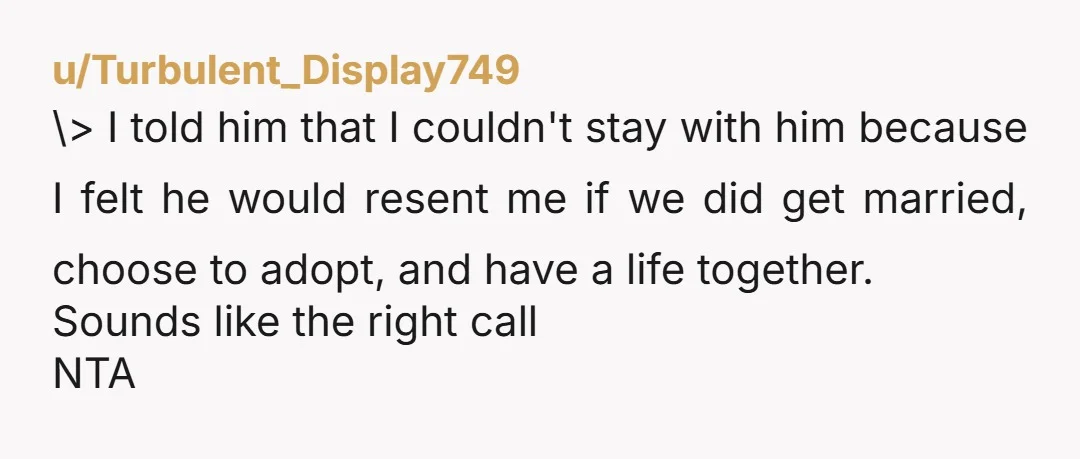 u/Turbulent_Display749 \> I told him that I couldn't stay with him because I felt he would resent me if we did get married, choose to adopt, and have a life together. ...