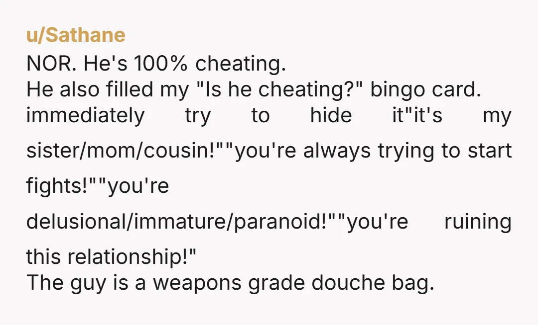 u/Sathane NOR. He's 100% cheating. He also filled my "Is he cheating?" bingo card. immediately try to hide it"it's my sister/mom/cousin!""you're always trying to start fights!""you're delusional/immature/paranoid!""you're ruining this relationship!"...