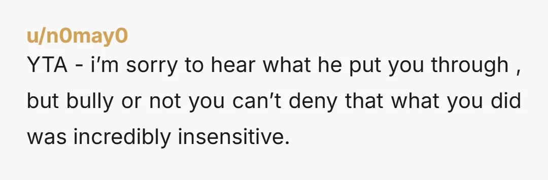 u/n0may0 YTA - i’m sorry to hear what he put you through , but bully or not you can’t deny that what you did was incredibly insensitive.